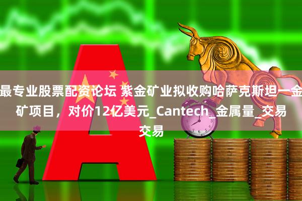 最专业股票配资论坛 紫金矿业拟收购哈萨克斯坦一金矿项目，对价12亿美元_Cantech_金属量_交易