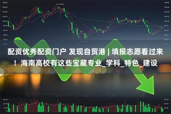 配资优秀配资门户 发现自贸港 | 填报志愿看过来！海南高校有这些宝藏专业_学科_特色_建设