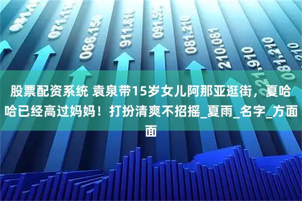 股票配资系统 袁泉带15岁女儿阿那亚逛街，夏哈哈已经高过妈妈！打扮清爽不招摇_夏雨_名字_方面