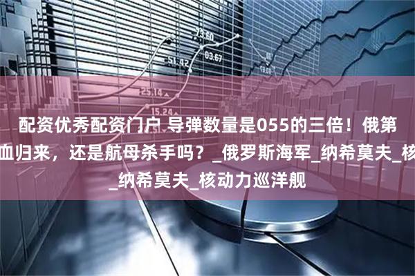 配资优秀配资门户 导弹数量是055的三倍！俄第二大战舰满血归来，还是航母杀手吗？_俄罗斯海军_纳希莫夫_核动力巡洋舰