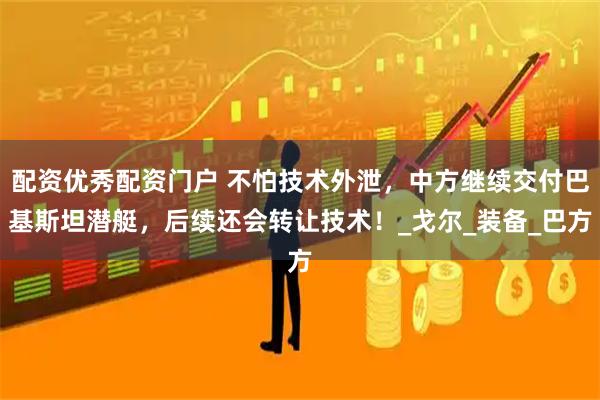 配资优秀配资门户 不怕技术外泄，中方继续交付巴基斯坦潜艇，后续还会转让技术！_戈尔_装备_巴方