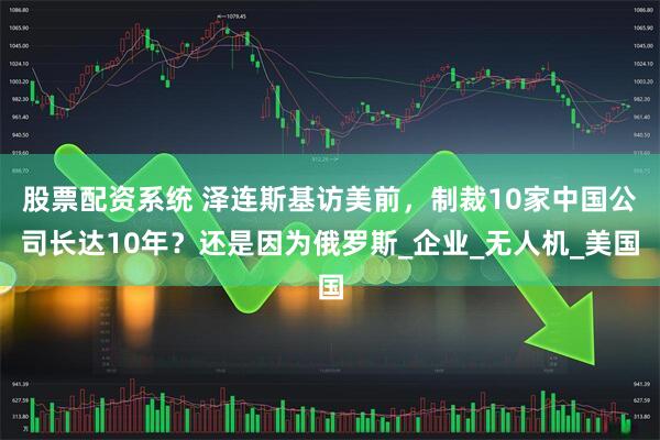 股票配资系统 泽连斯基访美前，制裁10家中国公司长达10年？还是因为俄罗斯_企业_无人机_美国