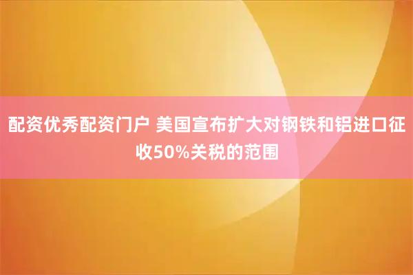 配资优秀配资门户 美国宣布扩大对钢铁和铝进口征收50%关税的范围