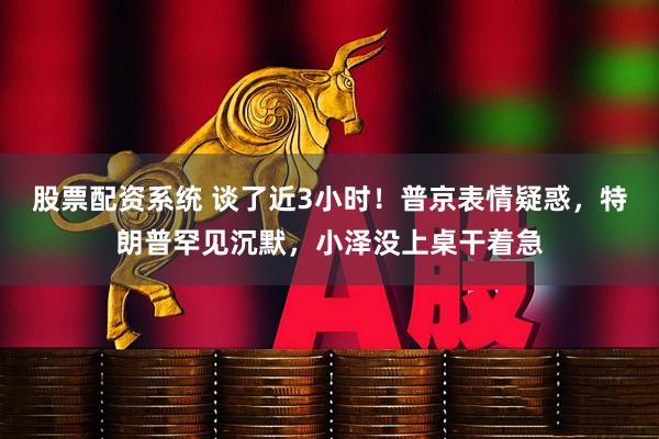 股票配资系统 谈了近3小时！普京表情疑惑，特朗普罕见沉默，小泽没上桌干着急