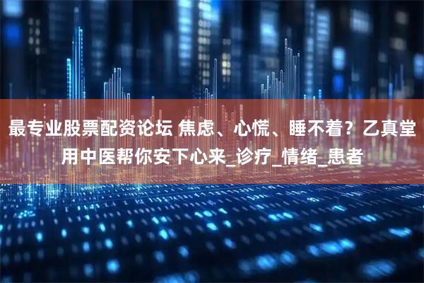 最专业股票配资论坛 焦虑、心慌、睡不着？乙真堂用中医帮你安下心来_诊疗_情绪_患者