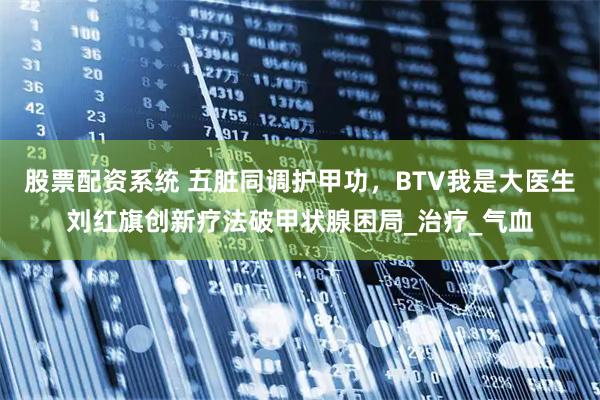 股票配资系统 五脏同调护甲功，BTV我是大医生刘红旗创新疗法破甲状腺困局_治疗_气血