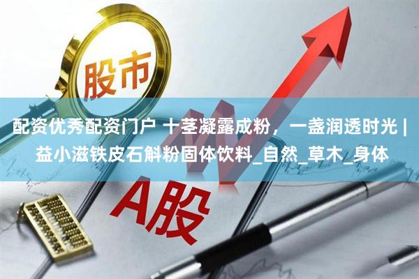 配资优秀配资门户 十茎凝露成粉，一盏润透时光 | 益小滋铁皮石斛粉固体饮料_自然_草木_身体