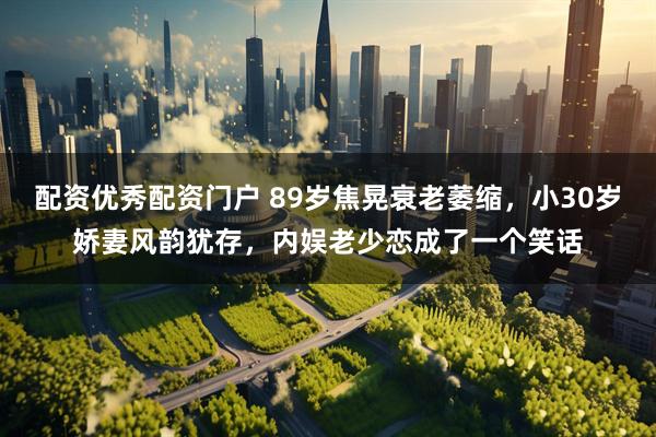 配资优秀配资门户 89岁焦晃衰老萎缩，小30岁娇妻风韵犹存，内娱老少恋成了一个笑话