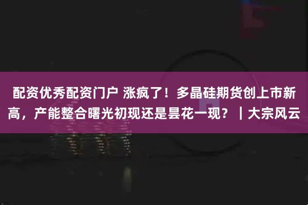 配资优秀配资门户 涨疯了！多晶硅期货创上市新高，产能整合曙光初现还是昙花一现？｜大宗风云