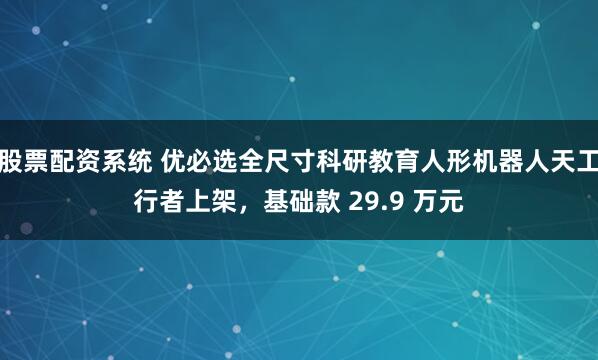 股票配资系统 优必选全尺寸科研教育人形机器人天工行者上架，基础款 29.9 万元