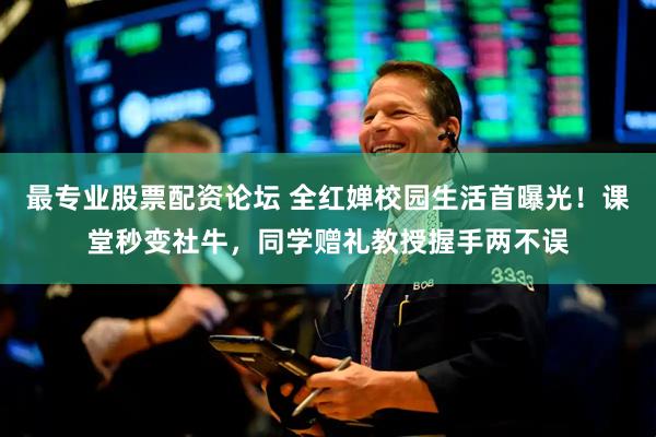最专业股票配资论坛 全红婵校园生活首曝光！课堂秒变社牛，同学赠礼教授握手两不误