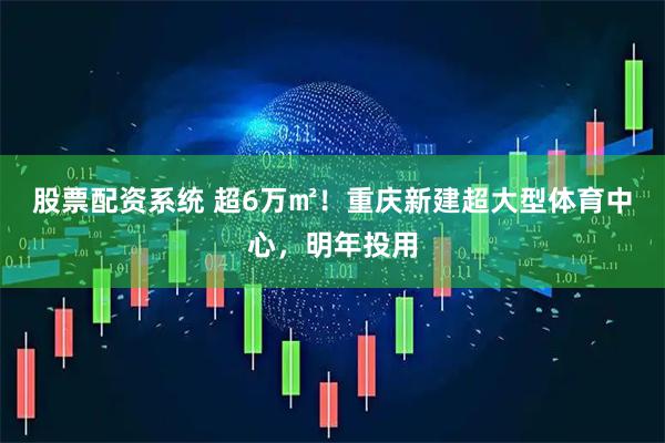 股票配资系统 超6万㎡！重庆新建超大型体育中心，明年投用