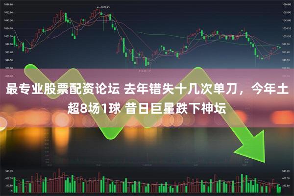 最专业股票配资论坛 去年错失十几次单刀，今年土超8场1球 昔日巨星跌下神坛