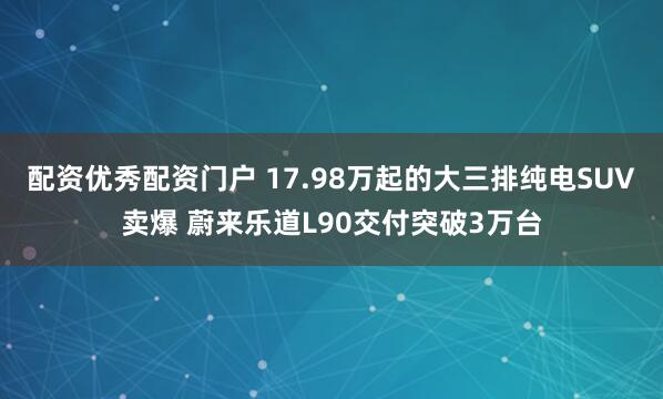配资优秀配资门户 17.98万起的大三排纯电SUV卖爆 蔚来乐道L90交付突破3万台