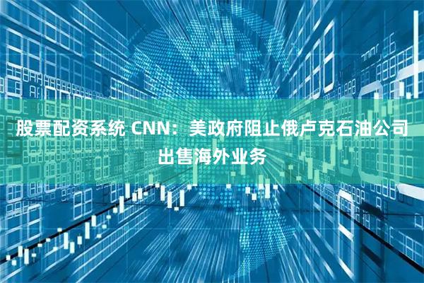 股票配资系统 CNN：美政府阻止俄卢克石油公司出售海外业务