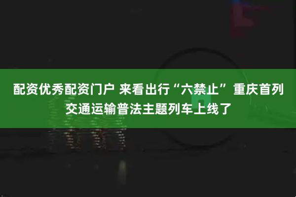 配资优秀配资门户 来看出行“六禁止” 重庆首列交通运输普法主题列车上线了
