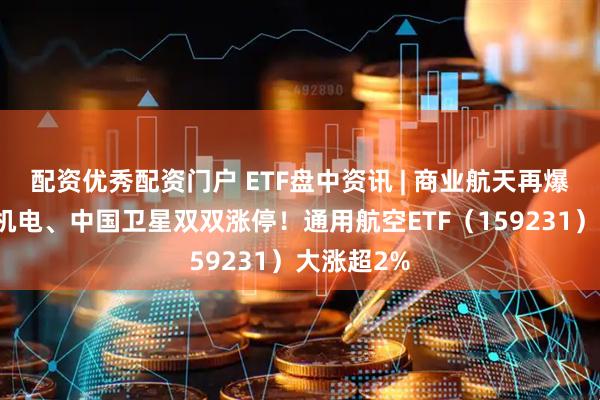 配资优秀配资门户 ETF盘中资讯 | 商业航天再爆发，天银机电、中国卫星双双涨停！通用航空ETF（159231）大涨超2%