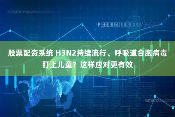 股票配资系统 H3N2持续流行、呼吸道合胞病毒盯上儿童？这样应对更有效