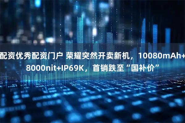 配资优秀配资门户 荣耀突然开卖新机,10080mAh+8000nit+IP69K,首销跌至“国补价”