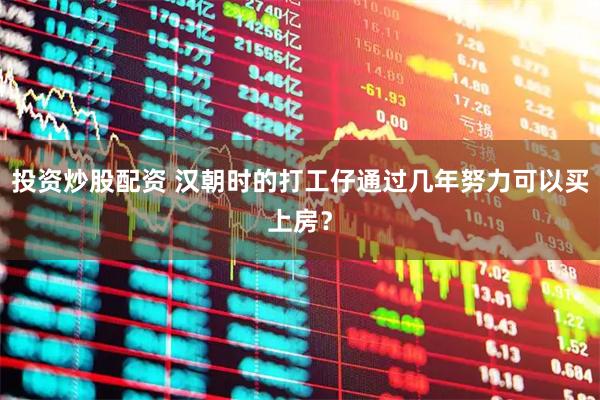投资炒股配资 汉朝时的打工仔通过几年努力可以买上房？