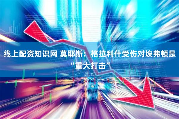 线上配资知识网 莫耶斯：格拉利什受伤对埃弗顿是“重大打击”