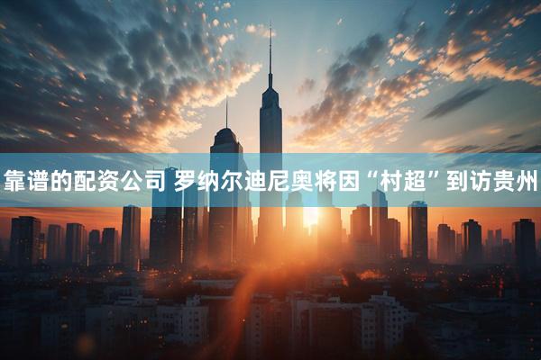 靠谱的配资公司 罗纳尔迪尼奥将因“村超”到访贵州