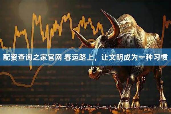 配资查询之家官网 春运路上，让文明成为一种习惯