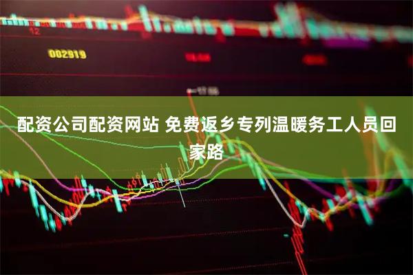 配资公司配资网站 免费返乡专列温暖务工人员回家路