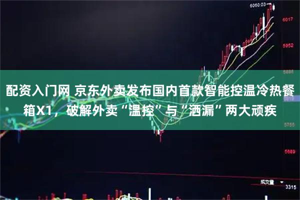 配资入门网 京东外卖发布国内首款智能控温冷热餐箱X1，破解外卖“温控”与“洒漏”两大顽疾