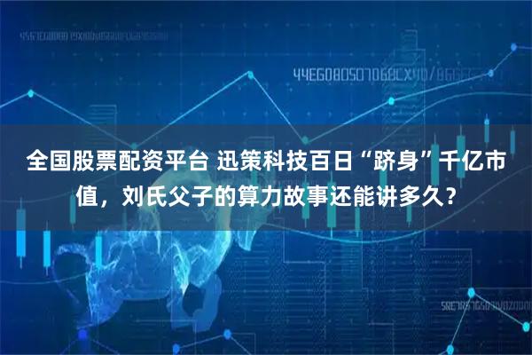 全国股票配资平台 迅策科技百日“跻身”千亿市值，刘氏父子的算力故事还能讲多久？
