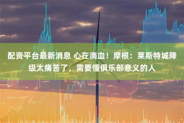 配资平台最新消息 心在滴血！摩根：莱斯特城降级太痛苦了，需要懂俱乐部意义的人