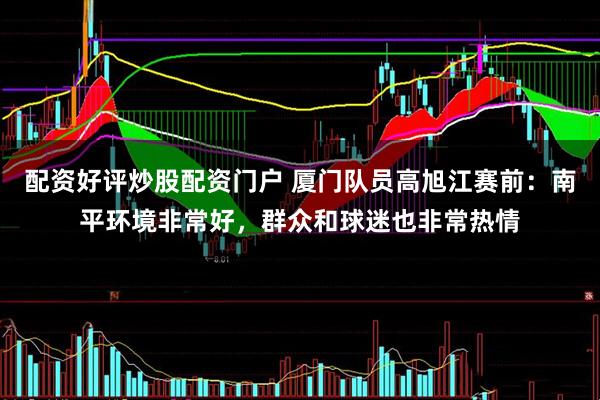配资好评炒股配资门户 厦门队员高旭江赛前：南平环境非常好，群众和球迷也非常热情